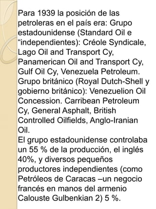 Para 1939 la posición de las
petroleras en el país era: Grupo
estadounidense (Standard Oil e
“independientes): Créole Syndicale,
Lago Oil and Transport Cy,
Panamerican Oil and Transport Cy,
Gulf Oil Cy, Venezuela Petroleum.
Grupo británico (Royal Dutch-Shell y
gobierno británico): Venezuelion Oil
Concession. Carribean Petroleum
Cy, General Asphalt, British
Controlled Oilfields, Anglo-Iranian
Oil.
El grupo estadounidense controlaba
un 55 % de la producción, el inglés
40%, y diversos pequeños
productores independientes (como
Petróleos de Caracas –un negocio
francés en manos del armenio
Calouste Gulbenkian 2) 5 %.
 