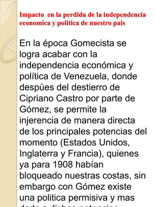 Impacto en la perdida de la independencia
economica y politica de nuestro pais
En la época Gomecista se
logra acabar con la
independencia económica y
política de Venezuela, donde
despúes del destierro de
Cipriano Castro por parte de
Gómez, se permite la
injerencia de manera directa
de los principales potencias del
momento (Estados Unidos,
Inglaterra y Francia), quienes
ya para 1908 habían
bloqueado nuestras costas, sin
embargo con Gómez existe
una politica permisiva y mas
 