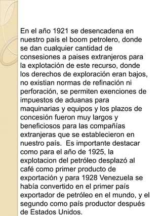 En el año 1921 se desencadena en
nuestro país el boom petrolero, donde
se dan cualquier cantidad de
consesiones a paises extranjeros para
la explotación de este recurso, donde
los derechos de exploración eran bajos,
no existian normas de refinación ni
perforación, se permiten exenciones de
impuestos de aduanas para
maquinarias y equipos y los plazos de
concesión fueron muy largos y
beneficiosos para las compañías
extranjeras que se establecieron en
nuestro país. Es importante destacar
como para el año de 1925, la
explotacion del petróleo desplazó al
café como primer producto de
exportación y para 1928 Venezuela se
había convertido en el primer país
exportador de petróleo en el mundo, y el
segundo como país productor después
de Estados Unidos.
 