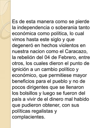 Es de esta manera como se pierde
la independencia o soberania tanto
económica como política, lo cual
vimos hasta este siglo y que
degeneró en hechos violentos en
nuestra nacion como el Caracazo,
la rebelión del 04 de Febrero, entre
otros, los cuales dieron el punto de
ignición a un cambio político y
económico, que permitiese mayor
beneficios para el pueblo y no de
pocos dirigentes que se llenaron
los bolsillos y luego se fueron del
país a vivir de el dinero mal habido
que pudieron obtener, con sus
políticas regalistas y
complacientes.
 