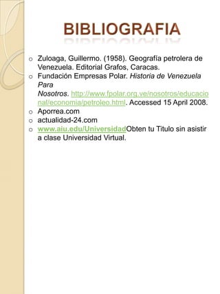 o Zuloaga, Guillermo. (1958). Geografía petrolera de
Venezuela. Editorial Grafos, Caracas.
o Fundación Empresas Polar. Historia de Venezuela
Para
Nosotros. http://www.fpolar.org.ve/nosotros/educacio
nal/economia/petroleo.html. Accessed 15 April 2008.
o Aporrea.com
o actualidad-24.com
o www.aiu.edu/UniversidadObten tu Titulo sin asistir
a clase Universidad Virtual.
 