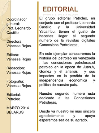 Coordinador
general:
Prof. Leonardo
Castillo
Directora:
Vanessa Rojas
Editora:
Vanessa Rojas
Redaccion:
Vanessa Rojas
Fotografia:
Vanessa Rojas
Editorial:
Petroleo
MARZO 2014
BELARUS
El grupo editorial Petroleo, en
conjunto con el profesor Leonardo
Castillo y la Universidad
Yacambu, tienen el gusto de
hacerles llegar el segundo
numero de la revistas digitales
Concesions Pertroleras.
En este ejemplar conoceremos la
historia del petroleo en venezuela
, las concesiones petroleras,el
petroleo en la epoca de Juan.V,
Gomez y el analisis y sus
impactos en la perdida de la
independencia economica y
politica de nuestro pais.
Nuestro segundo numero esta
dedicado a las Concesiones
Petroleras.
Desde ya nuestro mi mas sincero
agradecimento y apoyo
esperamos sea de su agrado.
 
