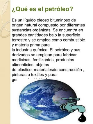 ¿Qué es el petróleo?
Es un líquido oleoso bituminoso de
origen natural compuesto por diferentes
sustancias orgánicas. Se encuentra en
grandes cantidades bajo la superficie
terrestre y se emplea como combustible
y materia prima para
la industria química. El petróleo y sus
derivados se emplean para fabricar
medicinas, fertilizantes, productos
alimenticios, objetos
de plástico, materialesde construcción ,
pinturas o textiles y para
generarelectricidad.
 
