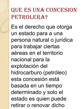 Es el derecho que otorga
un estado para a una
persona natural o jurídica
para trabajar ciertas
aéreas en el territorio
nacional para la
explotación del
hidrocarburo (petróleo)
esta concesión está
basada en un tiempo
determinado y solo el
estado es quien puede
retirar o renovar dicho
 