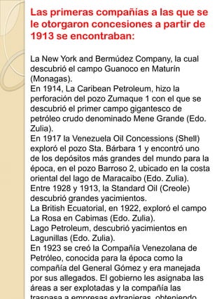 Las primeras compañías a las que se
le otorgaron concesiones a partir de
1913 se encontraban:
La New York and Bermúdez Company, la cual
descubrió el campo Guanoco en Maturín
(Monagas).
En 1914, La Caribean Petroleum, hizo la
perforación del pozo Zumaque 1 con el que se
descubrió el primer campo gigantesco de
petróleo crudo denominado Mene Grande (Edo.
Zulia).
En 1917 la Venezuela Oil Concessions (Shell)
exploró el pozo Sta. Bárbara 1 y encontró uno
de los depósitos más grandes del mundo para la
época, en el pozo Barroso 2, ubicado en la costa
oriental del lago de Maracaibo (Edo. Zulia).
Entre 1928 y 1913, la Standard Oil (Creole)
descubrió grandes yacimientos.
La British Ecuatorial, en 1922, exploró el campo
La Rosa en Cabimas (Edo. Zulia).
Lago Petroleum, descubrió yacimientos en
Lagunillas (Edo. Zulia).
En 1923 se creó la Compañía Venezolana de
Petróleo, conocida para la época como la
compañía del General Gómez y era manejada
por sus allegados. El gobierno les asignaba las
áreas a ser explotadas y la compañía las
 