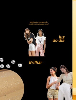 e o verão é a época do
sol, nada mais natural
do que pegar emprestado
o brilho do astro-rei para
montar os looks da estação.
Isso porque uma tendência
que tem se mantido forte
é o uso de tecidos metali-
zados e acabamentos com
strass.
S
glam
ur
CONFORTAVEL NO SEU CORPO
Verão 22/23
´
10
Metalizados e strass são
tendência inspiradas no sol
Brilhar
ou não
brilhar?
No time das discretas, pode
soar meio difícil abraçar essa
tendência, mas a verdade é
que não há regras para mon-
tar uma produção metaliza-
da. Uma possibilidade é criar
um visual mais sóbrio, com
cores como o preto ou cinza,
e colocar uma peça metaliza-
da, que pode ser um calçado
ou uma saia, para dar uma
luz.
Na luz
do dia
Os metalizados em tons de
prata, dourado e bronze são
perfeitos para arrasar nos vi-
suais noturnos. Mas será que
dá para brilhar à luz do dia?
Os stylists são unânimes em
dizer que sim! Procure peças
que tenham esse efeito, mas
que não sejam tão chamati-
vas, como os tricôs e shorts
em que o brilho não seja tão
forte.
Pinterest:
TopShop
Pinterest:
TopShop
Pinterest:
Jess
Keys
 