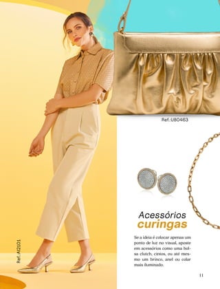 CONFORTAVEL NO SEU CORPO
Verão 22/23
´
Confortável no seu corpo - Verão 22/23
11
Acessórios
curingas
Se a ideia é colocar apenas um
ponto de luz no visual, aposte
em acessórios como uma bol-
sa clutch, cintos, ou até mes-
mo um brinco, anel ou colar
mais iluminado.
Ref.:UB0463
Ref.:AI2101
 