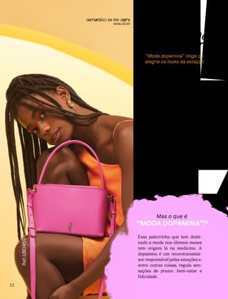 DOPAMINA
Tá com cor de
bom humor!
“Moda dopamina” tinge de
alegria os looks da estação
ink, azul-céu, laranja e mui-
to neon. Essas são apenas
algumas das tonalidades que
prometem ditar a moda deste
verão. Isso porque a tendência
que esbanja dopamina segue
em alta, trazendo muita energia
às roupas, calçados e acessórios
na época mais quente do ano. Se
você estava com saudade dos
looks mais vibrantes, pode “bo-
tar a cara no sol” e brilhar, pois
este verão foi feito para você!
12
Ref.:UB0459
P
CONFORTAVEL NO SEU CORPO
Verão 22/23
´
Essa palavrinha que tem domi-
nado a moda nos últimos meses
tem origem lá na medicina. A
dopamina é um neurotransmis-
sor responsável pelas emoções e,
entre outras coisas, regula sen-
sações de prazer, bem-estar e
felicidade.
Mas o que é
“MODA DOPAMINA”?
 