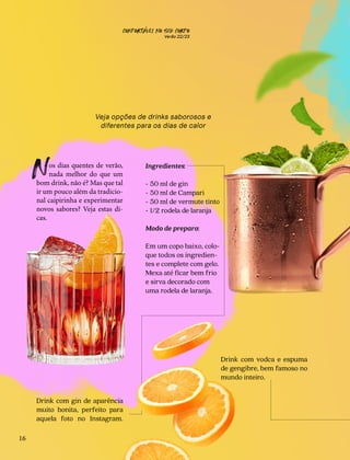 CONFORTAVEL NO SEU CORPO
Verão 22/23
´
16
Um brinde
ao verao
˜
Veja opções de drinks saborosos e
diferentes para os dias de calor
os dias quentes de verão,
nada melhor do que um
bom drink, não é? Mas que tal
ir um pouco além da tradicio-
nal caipirinha e experimentar
novos sabores? Veja estas di-
cas.
N
Drink com gin de aparência
muito bonita, perfeito para
aquela foto no Instagram.
Drink com vodca e espuma
de gengibre, bem famoso no
mundo inteiro.
Negr
ni
Moscow
Mule
Ingredientes:
- 50 ml de gin
- 50 ml de Campari
- 50 ml de vermute tinto
- 1/2 rodela de laranja
Modo de preparo:
Em um copo baixo, colo-
que todos os ingredien-
tes e complete com gelo.
Mexa até ficar bem frio
e sirva decorado com
uma rodela de laranja.
 