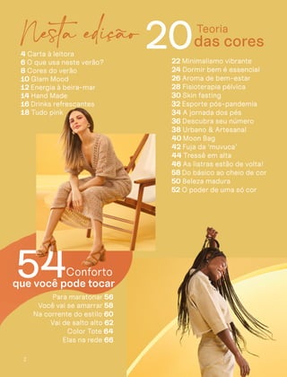 2
20
4 Carta à leitora
6 O que usa neste verão?
8 Cores do verão
10 Glam Mood
12 Energia à beira-mar
14 Hand Made
16 Drinks refrescantes
18 Tudo pink
Teoria
que você pode tocar
54
Para maratonar 56
Você vai se amarrar 58
Na corrente do estilo 60
Vai de salto alto 62
Color Tote 64
Elas na rede 66
das cores
Conforto
22 Minimalismo vibrante
24 Dormir bem é essencial
26 Aroma de bem-estar
28 Fisioterapia pélvica
30 Skin fasting
32 Esporte pós-pandemia
34 A jornada dos pés
36 Descubra seu número
38 Urbano & Artesanal
40 Moon Bag
42 Fuja da ‘muvuca’
44 Tressê em alta
46 As listras estão de volta!
58 Do básico ao cheio de cor
50 Beleza madura
52 O poder de uma só cor
Nesta edição
 