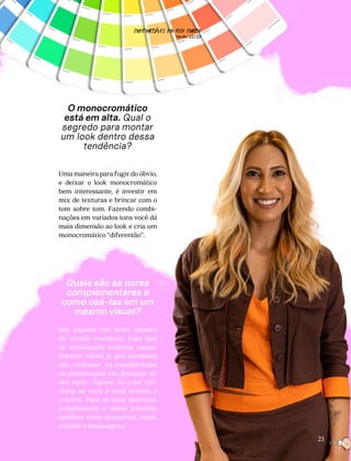 O monocromático
está em alta. Qual o
segredo para montar
um look dentro dessa
tendência?
Uma maneira para fugir do óbvio,
e deixar o look monocromático
bem interessante, é investir em
mix de texturas e brincar com o
tom sobre tom. Fazendo combi-
nações em variados tons você dá
mais dimensão ao look e cria um
monocromático “diferentão”.
Quais são as cores
complementares e
como usá-las em um
mesmo visual?
São aquelas em lados opostos
do círculo cromático. Esse tipo
de combinação costuma causar
impacto visual, já que apresenta
alto contraste. As possibilidades
de combinações vão depender do
seu estilo. Aposte no color blo-
cking se você é mais ousada e
criativa. Para as mais discretas,
complemente o visual trazendo
detalhes como acessórios, bolsa,
calçado e maquiagens.
21
CONFORTAVEL NO SEU CORPO
Verão 22/23
´
 