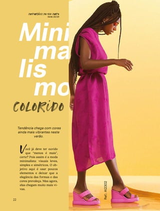 CONFORTAVEL NO SEU CORPO
Verão 22/23
´
colorido
Tendência chega com cores
ainda mais vibrantes neste
verão.
ocê já deve ter ouvido
que “menos é mais”,
certo? Pois assim é a moda
minimalista: visuais leves,
simples e simétricos. O ob-
jetivo aqui é usar poucos
elementos e deixar que a
elegância das formas e das
cores prevaleça. Mas agora,
elas chegam muito mais vi-
vas.
V
Ref.:
AI2302
22
 