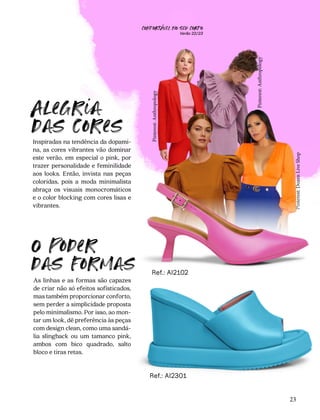 Pinterest:
Dozen
Live
Shop
Pinterest:
Anthropology
Inspiradas na tendência da dopami-
na, as cores vibrantes vão dominar
este verão, em especial o pink, por
trazer personalidade e feminilidade
aos looks. Então, invista nas peças
coloridas, pois a moda minimalista
abraça os visuais monocromáticos
e o color blocking com cores lisas e
vibrantes.
As linhas e as formas são capazes
de criar não só efeitos sofisticados,
mas também proporcionar conforto,
sem perder a simplicidade proposta
pelo minimalismo. Por isso, ao mon-
tar um look, dê preferência às peças
com design clean, como uma sandá-
lia slingback ou um tamanco pink,
ambos com bico quadrado, salto
bloco e tiras retas.
Alegria
das cores
O poder
das formas
Ref.: AI2301
23
Ref.: AI2102
Pinterest:
Anthropology
CONFORTAVEL NO SEU CORPO
Verão 22/23
´
 