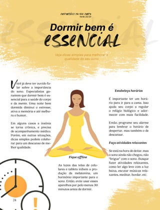 CONFORTAVEL NO SEU CORPO
Verão 22/23
´
24
e
sencial
Dormir bem é
e
sencial
ocê já deve ter ouvido fa-
lar sobre a importância
do sono. Especialistas ga-
rantem que dormir bem é es-
sencial para a saúde do corpo
e da mente. Uma noite bem
dormida diminui o estresse,
ativa a memória e até melho-
ra o humor.
Em alguns casos a insônia
se torna crônica, e precisa
de acompanhamento médico.
Porém, em outras situações,
dicas simples podem colabo-
rar para um descanso de me-
lhor qualidade.
V
Fique offline
As luzes das telas de celu-
lares e tablets inibem a pro-
dução da melatonina, um
hormônio importante para o
sono. Então, evite usar esses
aparelhos por pelo menos 30
minutos antes de dormir.
Estabeleça horários
É importante ter um horá-
rio para ir para a cama. Isso
ajuda seu corpo a regular
o relógio biológico e ador-
mecer com mais facilidade.
Então, programe seu alarme
para lembrar o horário de
despertar, mas também o de
descansar.
Faça atividades relaxantes
Se está na hora de deitar, mas
o sono ainda não chegou, não
“brigue” com o sono. Busque
fazer atividades relaxantes,
como ler algo leve com a luz
baixa, escutar músicas rela-
xantes, meditar, bordar, etc.
Veja dicas simples para melhorar a
qualidade do seu sono
 