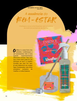 olfato é o mais forte dos
sentidos. Lembranças e
até sentimentos vêm à tona
quando experimentamos
diferentes aromas. Mas será
que o bem-estar pode ter um
perfume só seu? A Usaflex
acredita que sim! Por isso,
já está disponível em nossas
lojas franqueadas uma linha
aromática exclusiva da
Usaflex: a Linha Essence.
O
A essência do
bem-estar
Conheça a nova Linha Essence, com produtos
aromáticos exclusivos da Usaflex
CONFORTAVEL NO SEU CORPO
Verão 22/23
´
26
 