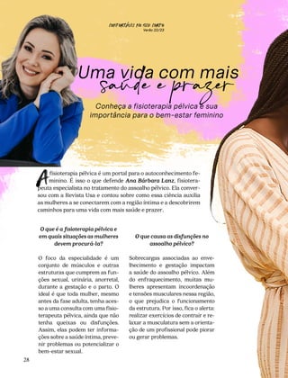 CONFORTAVEL NO SEU CORPO
Verão 22/23
´
28
Uma vida com mais
Conheça a fisioterapia pélvica e sua
importância para o bem-estar feminino
saúde e prazer
fisioterapia pélvica é um portal para o autoconhecimento fe-
minino. É isso o que defende Ana Bárbara Lanz, fisiotera-
peuta especialista no tratamento do assoalho pélvico. Ela conver-
sou com a Revista Usa e contou sobre como essa ciência auxilia
as mulheres a se conectarem com a região íntima e a descobrirem
caminhos para uma vida com mais saúde e prazer.
A
O que causa as disfunções no
assoalho pélvico?
Sobrecargas associadas ao enve-
lhecimento e gestação impactam
a saúde do assoalho pélvico. Além
do enfraquecimento, muitas mu-
lheres apresentam incoordenação
e tensões musculares nessa região,
o que prejudica o funcionamento
da estrutura. Por isso, fica o alerta:
realizar exercícios de contrair e re-
laxar a musculatura sem a orienta-
ção de um profissional pode piorar
ou gerar problemas.
O que é a fisioterapia pélvica e
em quais situações as mulheres
devem procurá-la?
O foco da especialidade é um
conjunto de músculos e outras
estruturas que cumprem as fun-
ções sexual, urinária, anorretal,
durante a gestação e o parto. O
ideal é que toda mulher, mesmo
antes da fase adulta, tenha aces-
so a uma consulta com uma fisio-
terapeuta pélvica, ainda que não
tenha queixas ou disfunções.
Assim, elas podem ter informa-
ções sobre a saúde íntima, preve-
nir problemas ou potencializar o
bem-estar sexual.
 