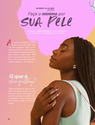 CONFORTAVEL NO SEU CORPO
Verão 22/23
´
30
Faça o mínimo por
sua pele
s rotinas de skincare, ou cui-
dados com a pele, estão cada
vez mais populares. Seja no Ins-
tagram ou TikTok, é fácil encon-
trar influencers mostrando dicas
para manter a pele bonita. Mas
agora, uma nova técnica se tor-
nou a favorita de quem não tem
tempo a perder: o skin fasting.
Algumas rotinas de skincare che-
gam a ter até dez passos. Ou seja,
é preciso colocar uma dezena de
produtos para que o cuidado este-
ja completo. O skin fasting aposta
que o menos é mais, e foca em três
etapas.
A
O que é
skinfasting?
Conheça o skin fasting, a nova tendência
de cuidados minimalistas com a pele
 