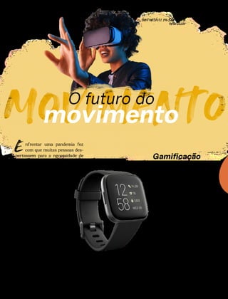 MOVIMENTO
O futuro do
movimento
CONFORTAVEL NO SEU CORPO
Verão 22/23
´
32
nfrentar uma pandemia fez
com que muitas pessoas des-
pertassem para a necessidade de
manter o corpo em movimento. E
se tem algo que seguiu em evolu-
ção, desde então, foram as manei-
ras de se fazer isso. Veja o que
vem por aí no universo fitness!
Imagine frequentar uma aula
de aeróbica no mundo virtual.
Essa é uma das possibilidades
que o metaverso promete ofere-
cer. Trata-se de um ambiente on-
line, compartilhado por pessoas de
todo o planeta, que simula espaços
reais. E algumas marcas já estão
desenvolvendo iniciativas fitness
nesse novo mundo.
Com a gamificação, é possível ini-
ciar a prática de exercícios físicos
de forma lúdica e descontraída.
Hoje, já existe uma série de apli-
cativos que permitem treinos
que se assemelham aos jogos,
inclusive com sistemas de pon-
tuação e competição com ami-
gos.
Um acessório cada vez mais usado
entre aqueles que gostam de exer-
cícios físicos são os smartwatches
fitness. Os relógios inteligentes são
capazes de criar um programa de
treinos, medir as calorias gastas e
até monitorar o coração.
E
Metaverso
Gamificação
Smartwatches
fitness
 