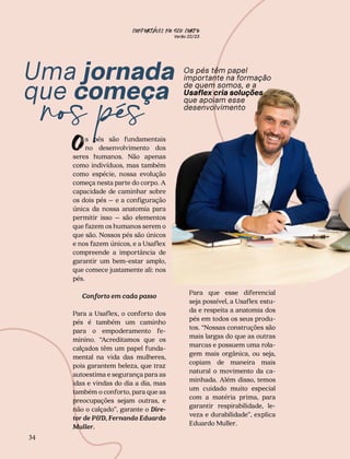 CONFORTAVEL NO SEU CORPO
Verão 22/23
´
34
Uma jornada
que começa
nos pés
O
Os pés têm papel
importante na formação
de quem somos, e a
Usaflex cria soluções
que apoiam esse
desenvolvimento
Para que esse diferencial
seja possível, a Usaflex estu-
da e respeita a anatomia dos
pés em todos os seus produ-
tos. “Nossas construções são
mais largas do que as outras
marcas e possuem uma rola-
gem mais orgânica, ou seja,
copiam de maneira mais
natural o movimento da ca-
minhada. Além disso, temos
um cuidado muito especial
com a matéria prima, para
garantir respirabilidade, le-
veza e durabilidade”, explica
Eduardo Muller.
s pés são fundamentais
no desenvolvimento dos
seres humanos. Não apenas
como indivíduos, mas também
como espécie, nossa evolução
começa nesta parte do corpo. A
capacidade de caminhar sobre
os dois pés – e a configuração
única da nossa anatomia para
permitir isso – são elementos
que fazem os humanos serem o
que são. Nossos pés são únicos
e nos fazem únicos, e a Usaflex
compreende a importância de
garantir um bem-estar amplo,
que comece justamente ali: nos
pés.
Conforto em cada passo
Para a Usaflex, o conforto dos
pés é também um caminho
para o empoderamento fe-
minino. “Acreditamos que os
calçados têm um papel funda-
mental na vida das mulheres,
pois garantem beleza, que traz
autoestima e segurança para as
idas e vindas do dia a dia, mas
também o conforto, para que as
preocupações sejam outras, e
não o calçado”, garante o Dire-
tor de P&D, Fernando Eduardo
Muller.
 