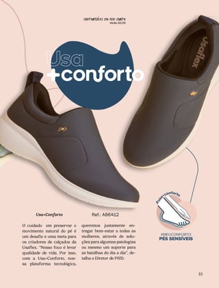 CONFORTAVEL NO SEU CORPO
Verão 22/23
´
35
Usa+Conforto
O cuidado em preservar o
movimento natural do pé é
um desafio e uma meta para
os criadores de calçados da
Usaflex. “Nosso foco é levar
qualidade de vida. Por isso,
com a Usa+Conforto, nos-
sa plataforma tecnológica,
queremos justamente en-
tregar bem-estar a todas as
mulheres, através de solu-
ções para algumas patologias
ou mesmo um suporte para
as batalhas do dia a dia”, de-
talha o Diretor de P&D.
Ref.: AB6412
 