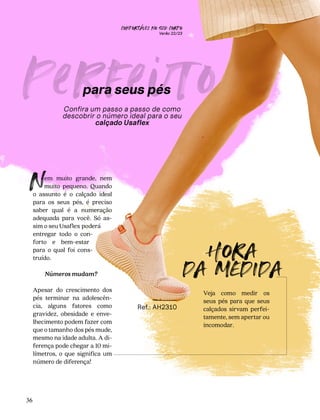 CONFORTAVEL NO SEU CORPO
Verão 22/23
´
36
Perfe
to
Confira um passo a passo de como
descobrir o número ideal para o seu
calçado Usaflex
em muito grande, nem
muito pequeno. Quando
o assunto é o calçado ideal
para os seus pés, é preciso
saber qual é a numeração
adequada para você. Só as-
sim o seu Usaflex poderá
entregar todo o con-
forto e bem-estar
para o qual foi cons-
truído.
Números mudam?
Apesar do crescimento dos
pés terminar na adolescên-
cia, alguns fatores como
gravidez, obesidade e enve-
lhecimento podem fazer com
que o tamanho dos pés mude,
mesmo na idade adulta. A di-
ferença pode chegar a 10 mi-
límetros, o que significa um
número de diferença!
N
Veja como medir os
seus pés para que seus
calçados sirvam perfei-
tamente, sem apertar ou
incomodar.
para seus pés
HORA
DA MEDIDA
Ref.: AH2310
 