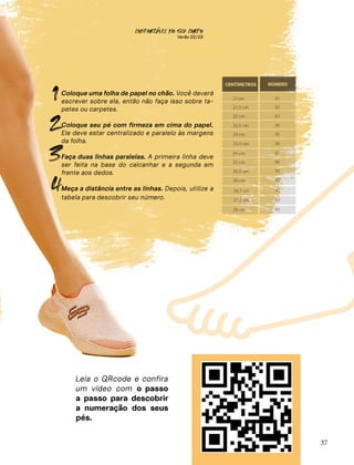 CONFORTAVEL NO SEU CORPO
Verão 22/23
´
37
1
2
3
Leia o QRcode e confira
um vídeo com o passo
a passo para descobrir
a numeração dos seus
pés.
Coloque uma folha de papel no chão. Você deverá
escrever sobre ela, então não faça isso sobre ta-
petes ou carpetes.
Coloque seu pé com firmeza em cima do papel.
Ele deve estar centralizado e paralelo às margens
da folha.
Faça duas linhas paralelas. A primeira linha deve
ser feita na base do calcanhar e a segunda em
frente aos dedos.
Meça a distância entre as linhas. Depois, utilize a
tabela para descobrir seu número.
4
 