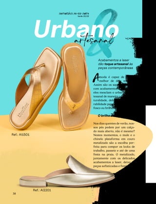 CONFORTAVEL NO SEU CORPO
Verão 22/23
´
38
&
Urbano
artesanal
Acabamentos a laser
dão toque artesanal às
peças contemporâneas
Ref.: AI1501
Ref.: AI2201
moda é capaz de unir o
melhor de dois mundos.
Assim são os sapatos e bolsas
com acabamentos a laser, pois
eles mesclam o urbano e o ar-
tesanal de maneira a trazer na-
turalidade, delicadeza e respi-
rabilidade para o couro, seja ele
fosco ou brilhante.
O brilho dos detalhes
Nos dias quentes de verão, nos-
sos pés pedem por um calça-
do mais aberto, não é mesmo?
Nestes momentos, o mule e o
chinelo plataforma em couro
metalizado são a escolha per-
feita para compor os looks de
trabalho, passeio e até de uma
festa na praia. O metalizado,
juntamente com os delicados
acabamentos a laser, deixa as
peças sofisticadas e femininas.
A
 