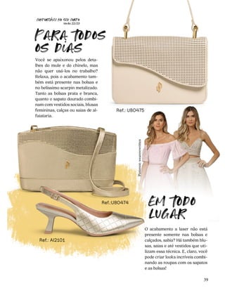 CONFORTAVEL NO SEU CORPO
Verão 22/23
´
39
Ref.: UB0475
Ref.:UB0474
Ref.: AI2101
Você se apaixonou pelos deta-
lhes do mule e do chinelo, mas
não quer usá-los no trabalho?
Relaxa, pois o acabamento tam-
bém está presente nas bolsas e
no belíssimo scarpin metalizado.
Tanto as bolsas prata e branca,
quanto o sapato dourado combi-
nam com vestidos sociais, blusas
femininas, calças ou saias de al-
faiataria.
O acabamento a laser não está
presente somente nas bolsas e
calçados, sabia? Há também blu-
sas, saias e até vestidos que uti-
lizam essa técnica. E, claro, você
pode criar looks incríveis combi-
nando as roupas com os sapatos
e as bolsas!
Para 
odos
os dias
Em 
odo
lugar
Pinterest:
wearerewritten
 