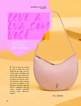 CONFORTAVEL NO SEU CORPO
Verão 22/23
´
40
Leve a
lua com
você
Inspiradas na meia-
lua, moon bags
chegam trazendo
estilo e versatilidade
ocê já deve ter notado
que a moda dos anos
2000 está de volta, certo? E
é óbvio que a tendência das
moon bags não poderia fi-
car de fora, afinal de contas,
as bolsas em formato meia-
-lua fizeram muito sucesso
no início do milênio, e nós
sabemos o motivo. Além de
lindas e elegantes, elas são
muito versáteis, podendo
compor looks diferentes.
Veja só!
V
Ref.: UB0453
 