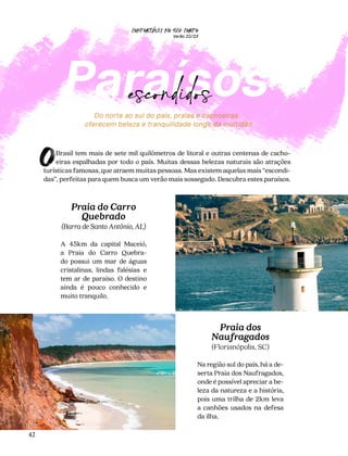 CONFORTAVEL NO SEU CORPO
Verão 22/23
´
42
Do norte ao sul do país, praias e cachoeiras
oferecem beleza e tranquilidade longe da multidão
Praia do Carro
Quebrado
(Barra de Santo Antônio, AL)
A 45km da capital Maceió,
a Praia do Carro Quebra-
do possui um mar de águas
cristalinas, lindas falésias e
tem ar de paraíso. O destino
ainda é pouco conhecido e
muito tranquilo.
Praia dos
Naufragados
(Florianópolis, SC)
Na região sul do país, há a de-
serta Praia dos Naufragados,
onde é possível apreciar a be-
leza da natureza e a história,
pois uma trilha de 2km leva
a canhões usados na defesa
da ilha.
Paraísos
escondidos
Brasil tem mais de sete mil quilômetros de litoral e outras centenas de cacho-
eiras espalhadas por todo o país. Muitas dessas belezas naturais são atrações
turísticas famosas, que atraem muitas pessoas. Mas existem aquelas mais “escondi-
das”, perfeitas para quem busca um verão mais sossegado. Descubra estes paraísos.
O
 