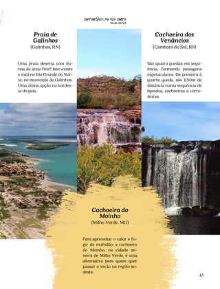 CONFORTAVEL NO SEU CORPO
Verão 22/23
´
43
Confortável no seu corpo
22/23
Cachoeira dos
Venâncios
(Cambará do Sul, RS)
São quatro quedas em sequ-
ência, formando paisagens
espetaculares. Da primeira à
quarta queda, são 250m de
distância numa sequência de
lajeados, cachoeiras e corre-
deiras.
Praia de
Galinhos
(Galinhos, RN)
Uma praia deserta com du-
nas de areia fina? Isso existe
e está no Rio Grande do Nor-
te, no município de Galinhos.
Uma ótima opção no nordes-
te do país.
Cachoeira do
Moinho
(Milho Verde, MG)
Para aproveitar o calor e fu-
gir da multidão, a cachoeira
do Moinho, na cidade mi-
neira de Milho Verde, é uma
alternativa para quem quer
passar o verão na região su-
deste.
 