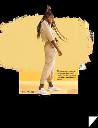 Do
basico
ao cheio
de cor
Tênis seguem como
curingas da moda
neste verão, trazendo
conforto e estilo aos
looks
Ref.: AH1613
CONFORTAVEL NO SEU CORPO
Verão 22/23
´
48
e as mulheres fizessem uma
lista dos seus calçados favo-
ritos, o tênis provavelmente en-
cabeçaria o ranking. A escolha se
justifica não só pela comodidade,
mas também pela estética, já que
o calçado está cada vez mais esti-
loso, como é o caso dos dois novos
modelos deste verão: o minimalis-
ta e o super colorido.
S O modelo minimalista é perfeito
para dar um toque mais despojado
ao look, mas sem perder a elegância.
Graças ao seu design mais clean, ele
combina perfeitamente com vesti-
dos, conjuntinhos de saia e cropped,
macacões, jardineiras e até mesmo
com peças de alfaiataria.
No detalhe
'
 