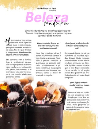 CONFORTAVEL NO SEU CORPO
Verão 22/23
´
50
Diferentes tipos de pele exigem cuidados especí-
ficos na hora da maquiagem, e a mesma regra se
aplica às peles maduras
Beleza
madura
á quem pense que, com o
passar dos anos, é preciso
utilizar mais e mais maquia-
gem para esconder as marcas
da idade. Não é o que defende
a maquiadora Carolinna Bo-
cayuva [@makeupbybocs].
Em conversa com a Revista
Usa, a profissional garante
que o truque para as mulheres
mais maduras é, justamente,
não pecar pelo excesso – e
sim buscar uma aparência na-
tural, que ressalta a beleza do
passar do tempo.
H Quais cuidados devem ser
tomados com a pele das
mulheres maduras?
Uma das principais dicas é
evitar os produtos densos e
com texturas grossas. Tam-
bém é preciso controlar a
quantidade de produto apli-
cado, principalmente o pó.
Caso contrário, a maquiagem
se acumula nas linhas de ex-
pressão, dando a ilusão de
uma pele enrugada.
Que tipo de produto é mais
indicado para esse tipo de
pele?
Recomendo bases, corretivos
e primers de texturas líqui-
das. Já para blush, contorno
e iluminadores o ideal são os
produtos cremosos ou tam-
bém líquidos. Assim, evita-se
que a pele fique ressecada.
Para a escolha do pó, sugiro
o mais fino possível, de pre-
ferência solto, ao invés do pó
compacto.
Qual região do rosto
maduro merece maior
cuidado?
Sempre é bom ter cuida-
do com a região ao redor
dos olhos e boca. Por se-
rem áreas mais sensíveis,
e de maior movimentação,
estão mais propícias ao
acúmulo de produtos, o que
deve ser evitado.
 