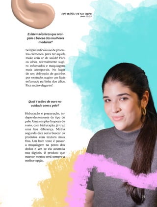 CONFORTAVEL NO SEU CORPO
Verão 22/23
´
51
Existem técnicas que real-
çam a beleza das mulheres
maduras?
Sempre indico o uso de produ-
tos cremosos, para ter aquela
make com ar de saúde! Para
os olhos normalmente sugi-
ro esfumados e maquiagens
mais atemporais. No lugar
de um delineado de gatinho,
por exemplo, sugiro um lápis
esfumado na linha dos cílios.
Fica muito elegante!
Qual é a dica de ouro no
cuidado com a pele?
Hidratação e preparação, in-
dependentemente do tipo de
pele. Uma simples limpeza do
rosto, com hidratação, já traz
uma boa diferença. Minha
segunda dica seria buscar os
produtos com textura mais
fina. Um bom teste é passar
a maquiagem na ponta dos
dedos e ver se ela acumula
nas digitais. O produto que
marcar menos será sempre a
melhor opção.
 