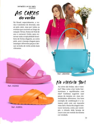 CONFORTAVEL NO SEU CORPO
Verão 22/23
´
53
Ref.: UB0459
No Brasil, especialmente, o ve-
rão é sinônimo de diversão, não
só pelo calor, mas por todos os
eventos que ocorrem ao longo da
estação: férias, festas de final de
ano e carnaval. Então, para ex-
ternar toda a tropicalidade brasi-
leira de forma elegante, as cores
pink, azul e laranja chegam para
estampar diferentes peças e dei-
xar os looks de verão ainda mais
vibrantes.
As cores são lindas, não é mes-
mo? Mas como criar looks har-
moniosos e equilibrados com
elas? Estilistas sugerem usar
peças da mesma cor, mas em-
tonalidades diferentes. Um bom
exemplo de combinação é o ta-
manco pink com um macacão
rosa claro. Outra dica legal é mis-
turar texturas, como, por exem-
plo, o chinelo slide laranja de
couro com um vestido da mesma
cor rendado.
As cores
do verão
No mesmo 
om
Pinterest:
useup22
Pinterest:
sostiqs
Ref.: AI2601
Ref.: AI2302
 