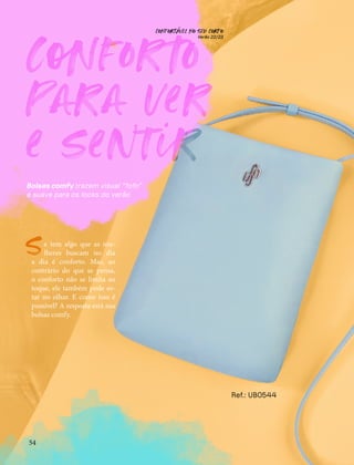 C
nfor
o
para ver
e sentir
CONFORTAVEL NO SEU CORPO
Verão 22/23
´
54
Bolsas comfy trazem visual “fofo”
e suave para os looks do verão
e tem algo que as mu-
lheres buscam no dia
a dia é conforto. Mas, ao
contrário do que se pensa,
o conforto não se limita ao
toque, ele também pode es-
tar no olhar. E como isso é
possível? A resposta está nas
bolsas comfy.
S
Ref.: UB0544
 