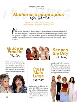 Coisa
Mais
Linda
(Netflix)
Ambientado no Rio de Ja-
neiro de 1950, este drama
fala sobre música, amizade
e feminismo naquele tempo.
Traz temas fortes, como a
luta contra o machismo e ra-
cismo.
CONFORTAVEL NO SEU CORPO
Verão 22/23
´
56
mulheres
Confira cinco séries com personagens
femininas para maratonar e se empoderar
Grace &
Frankie
(Netflix)
Conta a história de duas mu-
lheres que se divorciam de
seus maridos e precisam re-
aprender a viver sozinhas. É
uma jornada de autoconhe-
cimento e combate ao etaris-
mo.
Sex and
the City
(HBO Max)
Uma jornada sobre as amiza-
des femininas, mas com um
olhar franco e cômico sobre
os relacionamentos. A obra
aborda a liberdade sexual e a
busca pelo amor verdadeiro.
ode parecer apenas um detalhe, mas ter uma mulher como protagonista não é
algo banal. Cada vez mais, as narrativas femininas ganham espaço, e são vistas
por meninas e mulheres que se enxergam nas personagens ou são inspiradas por
elas. Por isso, escolhemos cinco séries imperdíveis, que você precisa assistir o quan-
to antes.
P
Mulheres e inspirações
em série
 