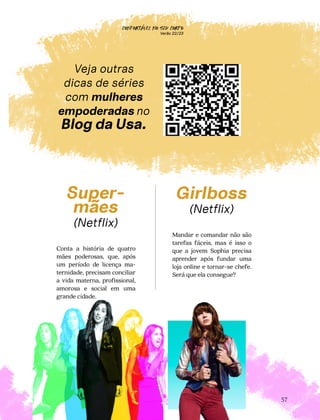 CONFORTAVEL NO SEU CORPO
Verão 22/23
´
57
Super-
mães
(Netflix)
Conta a história de quatro
mães poderosas, que, após
um período de licença ma-
ternidade, precisam conciliar
a vida materna, profissional,
amorosa e social em uma
grande cidade.
Girlboss
(Netflix)
Mandar e comandar não são
tarefas fáceis, mas é isso o
que a jovem Sophia precisa
aprender após fundar uma
loja online e tornar-se chefe.
Será que ela consegue?
Veja outras
dicas de séries
com mulheres
empoderadas no
Blog da Usa.
 
