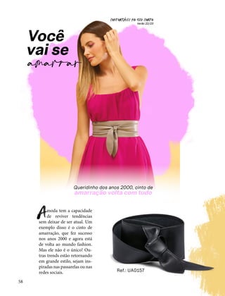 CONFORTAVEL NO SEU CORPO
Verão 22/23
´
58
Você
vai se
amarrar
moda tem a capacidade
de reviver tendências
sem deixar de ser atual. Um
exemplo disso é o cinto de
amarração, que fez sucesso
nos anos 2000 e agora está
de volta ao mundo fashion.
Mas ele não é o único! Ou-
tras trends estão retornando
em grande estilo, sejam ins-
piradas nas passarelas ou nas
redes sociais.
A
Ref.: UA0157
 