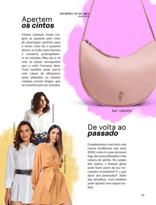 CONFORTAVEL NO SEU CORPO
Verão 22/23
´
59
Apertem
os cintos
Vamos começar nossa via-
gem ao passado pelo cinto
de amarração: perfeito para
o verão. Com ele, é possível
deixar os looks mais bonitos
e versáteis, principalmen-
te os vestidos. Mas não é só
com as peças esvoaçantes
que o cinto funciona bem.
Você também pode usá-lo
com calças de alfaiataria,
saias plissadas ou mesmo
camisas sociais longas, que
se transformam em vestidos.
De volta ao
passado
Complemente o seu look com
outras tendências dos anos
2000, como é o caso da moon
bag, das saias plissadas e dos
colares de pérola. No campo
das makes, o famoso gloss
pode fazer parte da sua ne-
cessaire novamente! E o que
dizer dos penteados? Além
das presilhas, você também
pode apostar nos coques du-
plos.
Ref.: UB0453
Pinterest:
useup22
Pinterest:
posthaus
Pinterest:Farfetch
 