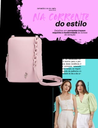 CONFORTAVEL NO SEU CORPO
Verão 22/23
´
60
Na corrente
Detalhes em correntes trazem
requinte e modernidade às bolsas
da estação
o verão passado, as
maxi correntes caíram
nas graças das fashionistas
e fizeram sucesso em looks
ousados e cheios de poder.
Nesta estação, as correntes
chegam repaginadas: mais
delicadas e em tons suaves
no lugar do metalizado co-
mum. O motivo para a per-
manência desta tendência é
que as correntes remetem,
ao mesmo tempo, ao requin-
te do mundo da joalheria e à
modernidade do dia a dia ur-
bano.
N
As correntes das bolsas des-
te verão trazem delicadeza
ao visual graças ao design
monocromático. Essa esté-
tica mais suave é garantida
pelos tons pastel, que acom-
panham a cor dos produtos.
do estilo
M
nocro-
maticas
'
Pinterest:
I-music
Chalida
Pinterest:
Dafiti
Ref.: UB0543
 