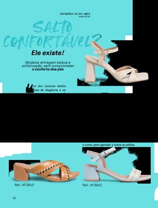 CONFORTAVEL NO SEU CORPO
Verão 22/23
´
62
Sal
o
c
nfortavel?
´
Ele existe!
Modelos entregam beleza e
sofisticação, sem comprometer
o conforto dos pés
m dos maiores sinôni-
mos de elegância e es-
tilo, quando o assunto são
sapatos, é o salto alto. Isso
porque, além de bonito, ele
transmite confiança e poder.
Mas, engana-se quem acha
que para ficar bonita é pre-
ciso sacrificar o bem-estar.
Saltos confortáveis existem,
sim, e estão presentes em
toda a Coleção de Verão Usa-
flex, em diferentes formatos,
tamanhos e cores. Aproveite!
U
Andar
c
nfiante
O salto grosso não só é elegante, como
confere maior estabilidade ao andar. Por
isso, ele é perfeito para quem usa salto o
dia inteiro ou para quem está começan-
do a se aventurar nas alturas. No verão,
as sandálias slingbacks e tamancos vêm
com saltos bloco em diferentes tamanhos
e cores, para agradar a todos os estilos.
Ref.: AF3913
Ref.: AI1802
Ref.: AF3912
 