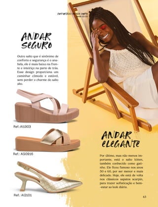 CONFORTAVEL NO SEU CORPO
Verão 22/23
´
63
Ref.: AI2101
Outro salto que é sinônimo de
conforto e segurança é o ana-
bela, ele é mais baixo na fren-
te e inteiriço na parte de trás.
Esse design proporciona um
caminhar cômodo e estável,
sem perder o charme do salto
alto.
Por último, mas não menos im-
portante, está o salto kitten,
também conhecido como gati-
nho. Ele ficou famoso nos anos
50 e 60, por ser menor e mais
delicado. Hoje, ele está de volta
nos clássicos sapatos scarpin,
para trazer sofisticação e bem-
-estar ao look diário.
Andar
seguro
Andar
elegante
Ref.: AG0916
Ref.:AI1903
 