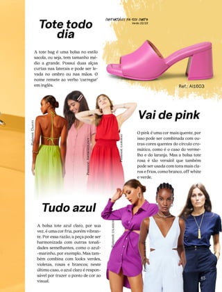 CONFORTAVEL NO SEU CORPO
Verão 22/23
´
65
Ref.: AI1603
Tote todo
dia
A tote bag é uma bolsa no estilo
sacola, ou seja, tem tamanho mé-
dio a grande. Possui duas alças
curtas nas laterais e pode ser le-
vada no ombro ou nas mãos. O
nome remete ao verbo ‘carregar’
em inglês.
Vai de pink
O pink é uma cor mais quente, por
isso pode ser combinada com ou-
tras cores quentes do círculo cro-
mático, como é o caso do verme-
lho e do laranja. Mas a bolsa tote
rosa é tão versátil que também
pode ser usada com tons mais cla-
ros e frios, como branco, off white
e verde.
Tudo azul
A bolsa tote azul claro, por sua
vez, é uma cor fria, porém vibran-
te. Por essa razão, a peça pode ser
harmonizada com outras tonali-
dades semelhantes, como o azul-
-marinho, por exemplo. Mas tam-
bém combina com looks verdes,
violetas, rosas e brancos; neste
último caso, o azul claro é respon-
sável por trazer o ponto de cor ao
visual.
Pinterest:
us.shein
Pinterest:
gabimay
Pinterest:
Ahtropology
Pinterest:
Ane
Silva
Pinterest:
Dafiti
 