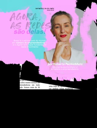 66
Brasil é o sétimo país do mundo
em número de empreendedoras –
e o digital tem papel fundamental
neste movimento
(@roberta.pschichholz) é
jornalista e empreendedora
por Roberta Pschichholz
são delas!
Agora,
as redes
´
esponda mentalmente:
quantas mulheres você
conhece que, nos últimos
anos, resolveram empre-
ender utilizando o digital?
Saiba que o Brasil é o sétimo
país com o maior número de
empreendedoras em todo
mundo. Somos mais de 30
milhões e representamos
quase a metade do total de
empreendedores (48% de
52 milhões). Os motivos
que nos levam a trilhar este
caminho são diversos, mas
a realidade é que a maioria
(55%) criou seus negócios
online por necessidade de
renda ou porque perderam
seus empregos na pandemia.
R
Foi com o propósito de criar
uma rede de apoio e conhe-
cer melhor essas mulheres
que, em novembro de 2021,
lancei o podcast e o site
Roberta Comunica. Em ja-
neiro de 2022, junto com a
SMT Criativa e em parceria
com a Usaflex, colocamos no
ar uma temporada todinha
dedicada a contar histórias
de empreendedoras.
CONFORTAVEL NO SEU CORPO
Verão 22/23
´
 