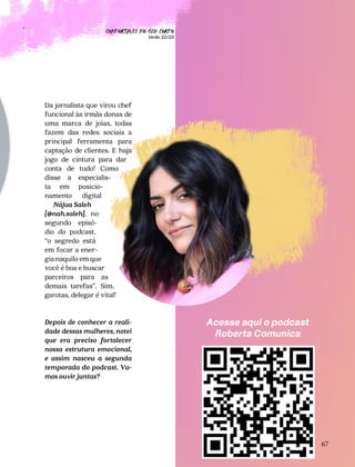 CONFORTAVEL NO SEU CORPO
Verão 22/23
´
67
Acesse aqui o podcast
Roberta Comunica
Da jornalista que virou chef
funcional às irmãs donas de
uma marca de joias, todas
fazem das redes sociais a
principal ferramenta para
captação de clientes. E haja
jogo de cintura para dar
conta de tudo! Como
disse a especialis-
ta em posicio-
namento digital
Nájua Saleh
[@nah.saleh], no
segundo episó-
dio do podcast,
“o segredo está
em focar a ener-
gia naquilo em que
você é boa e buscar
parceiros para as
demais tarefas”. Sim,
garotas, delegar é vital!
Depois de conhecer a reali-
dade dessas mulheres, notei
que era preciso fortalecer
nossa estrutura emocional,
e assim nasceu a segunda
temporada do podcast. Va-
mos ouvir juntas?
 