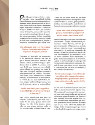 CONFORTAVEL NO SEU CORPO
Verão 22/23
´
69
ar vida a personagens fortes e empo-
deradas é uma especialidade de Lilia
Cabral. Dona de uma carreira marcada por
sucessos,aatrizjáatuouemmaisde40no-
velas, filmes e peças de teatro – sempre em
papéis marcantes. Ela estrela a campanha
de Verão 2023 da Usaflex e, em conversa
com a Revista Usa, contou sobre sua rela-
ção com o tempo e a importância de apren-
der com a maturidade. No bate-papo, Lilia
também define o conforto como um estado
de bem-estar consigo mesma, e diz que a
empatia é fundamental para viver bem.
Em julho deste ano, você chegou aos
65 anos. Completar esta idade te
impactou de alguma forma?
Completar 65 anos não me afetou tan-
to. Na verdade, eu comecei a ter ideia de
que a minha vida estava mudando, em
relação à idade, quando começou a pan-
demia. Com a COVID-19, pessoas com
mais de 60 anos passaram a ser, oficial-
mente, idosas [por estarem no grupo de
risco para a doença]. Isso funcionou para
mim quase como um carimbo. ‘Aqui está.
Você é uma idosa!’ Mas esta não é a forma
como eu, ou as mulheres na minha idade,
se sentem. Eu não parei de trabalhar, mi-
nhas amigas também não pararam, e isso
não deixou que a gente se sentisse idosa.
Então, você diria que a chegada da
maturidade foi um processo tranqui-
lo para você?
Sim! Eu não convivo com esse peso. Na
verdade, a maturidade para mim veio a
partir dos 30 anos, quando minha mãe
faleceu. Eu não tinha irmãos, minha
mãe era uma pessoa sozinha, então eu
tive que aprender muitas coisas na raça.
D Talvez, se não fosse assim, eu não teria
conseguido as coisas que conquistei - o re-
conhecimento do público, principalmente.
Então, a maturidade já faz parte de mim há
bastante tempo, e eu aprendi muito com ela.
O que você considera importante
para se manter bem e confortável
com a idade e o corpo que tem?
Penso que é importante estar em constante
movimento – e corpo e mente andam jun-
tos nesse sentido. Acredito, também, que é
preciso se cuidar. É lógico que eu gostaria
de fazer mais exercícios – todo mundo tem
esse desejo e é realmente necessário. No
entanto, eu sou disciplinada em outras coi-
sas, na alimentação, por exemplo. Cuidar
da mente também é muito importante. Eu
já fui muito mais estressada na juventude.
Agora, eu tenho outras prioridades que não
me deixam tempo para me estressar. De-
pois de uma certa idade, ou você aproveita
a vida com o que ela te dá, ou então você
está perdendo o seu tempo.
Como você enxerga a experiência de
dar vida a diferentes mulheres em
sua profissão? Alguma destas perso-
nagens te ensinou algo que tenha lhe
marcado?
Eu me sinto muito realizada com isso, pois
todos os papéis nos ensinam alguma coisa.
Mesmo as mulheres mais cruéis, mais ran-
corosas, mais amarguradas que interpretei
me ensinaram de alguma forma. Às vezes,
elas ensinam o que vale a pena viver, ou-
tras, o que não vale. Se eu tivesse que esco-
lher apenas uma, entre as muitas mulheres
que vivi, eu citaria a Griselda de Fina Es-
tampa. Ela foi uma personagem que elevou
o significado de empoderamento para mim.
 