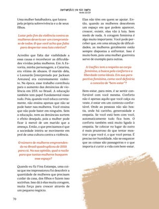 CONFORTAVEL NO SEU CORPO
Verão 22/23
´
70
Elas não têm em quem se apoiar. En-
tão, quando as mulheres descobrem
um espaço em que podem aparecer,
crescer, existir, elas vão à luta. Sem
medo de nada. A coragem feminina é
algo muito importante. Você pode per-
ceber que, em uma situação de dificul-
dades, as mulheres geralmente estão
sempre dispostas a enfrentar. Isso é
muito bom, pois uma mulher guerreira
serve de exemplo para outras.
A Usaflex tem o respeito ao corpo
feminino, a busca pelo conforto e a
liberdade como ideais. Em sua pers-
pectiva feminina, como você definiria
o conceito de “bem-estar”?
Bem-estar, para mim, é se sentir con-
fortável com você mesma. Conforto
não é apenas aquilo que você calça ou
veste, é estar em um contexto confor-
tável. Onde as pessoas não são hos-
tis, onde há carinho, generosidade e
empatia. Se você está bem com você,
automaticamente tudo fica bom. O
conforto também está muito ligado à
empatia. Se colocar no lugar do outro
é mais prazeroso do que tentar mos-
trar o que você é, o que você pensa. É
preciso ter humildade, não se esquecer
que as coisas são passageiras e o que
importa é curtir a vida com bem-estar.
Uma mulher batalhadora, que lutava
pela própria sobrevivência e a de seus
filhos.
Lutar pelo fim da violência contra as
mulheres deveria ser um compromis-
so de todos. O que você acha que falta
para despertar essa luta coletiva?
Acredito que falta dar visibilidade a
essa causa e reconhecer as dificulda-
des vividas pelas mulheres. Em A Fa-
vorita, minha personagem, a Catarina,
era vítima de abusos. O marido dela,
o Leonardo [interpretado por Jackson
Antunes] era extremamente violen-
to. Na época, esse trabalho contribuiu
para o aumento das denúncias de vio-
lência em 25% no Brasil. A educação
também tem papel fundamental nisso
tudo. Pois, quando você educa correta-
mente, não ensina apenas que não se
pode bater nas mulheres. Você ensina
que não pode bater em ninguém. Sem
a educação, nem as denúncias surtem
o efeito desejado, pois a mulher pode
ficar à mercê de um marido que a
ameaça. Então, o que precisamos é que
a sociedade inteira se movimente em
prol de uma cultura contra a violência.
O número de mulheres empreenden-
do no Brasil quadruplicou de 2018
para cá. Na sua opinião, qual a razão
para que tantas mulheres busquem
esse espaço?
Quando eu fiz Fina Estampa, uma coi-
sa que me impressionou foi descobrir a
quantidade de mulheres que precisam
cuidar da casa, dos filhos e fazem isso
sozinhas. Isso dá à elas muita coragem,
muita força para crescer através de
um pequeno negócio.
 
