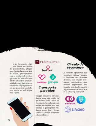 Seguranca
dig
tal
para 
odas
¸
Veja dicas para estar protegida
no ambiente online
e as ferramentas digi-
tais abrem um mundo
de possibilidades, chegam
com elas também uma série
de riscos, principalmente
para as mulheres. É por isso
que, cada vez mais, têm sido
criados aplicativos e funcio-
nalidades com foco na segu-
rança delas. Veja algumas di-
cas que podem ser adotadas
para tornar sua vida digital
mais segura.
S
Transporte
para elas
Os apps exclusivos para mu-
lheres ainda não estão tão
difundidos, como Uber e 99.
No entanto, há cada vez mais
opções exclusivas para mo-
toristas e passageiras mu-
lheres como: Lady Driver,
Femitaxi, Garupa, Drive Girls
e Femini Driver.
Círculo de
segurança
Já existem aplicativos que
permitem acionar amigos
e familiares em situações
de risco. Eles enviam men-
sagens automáticas para
pessoas registradas pela
usuária, solicitando socorro.
Alguns exemplos são: Circle
of 6, o Wehelp e Life360.
NATAL DE DESEJOS
74
 