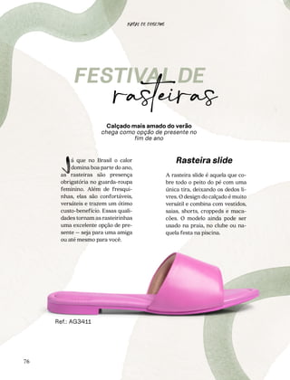 76
à beira
mar
á que no Brasil o calor
domina boa parte do ano,
as rasteiras são presença
obrigatória no guarda-roupa
feminino. Além de fresqui-
nhas, elas são confortáveis,
versáteis e trazem um ótimo
custo-benefício. Essas quali-
dades tornam as rasteirinhas
uma excelente opção de pre-
sente – seja para uma amiga
ou até mesmo para você.
L
Calçado mais amado do verão
chega como opção de presente no
fim de ano
A rasteira slide é aquela que co-
bre todo o peito do pé com uma
única tira, deixando os dedos li-
vres. O design do calçado é muito
versátil e combina com vestidos,
saias, shorts, croppeds e maca-
cões. O modelo ainda pode ser
usado na praia, no clube ou na-
quela festa na piscina.
Rasteira slide
Ref.: AG3411
NATAL DE DESEJOS
 